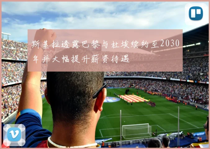斯基拉透露巴黎与杜埃续约至2030年并大幅提升薪资待遇
