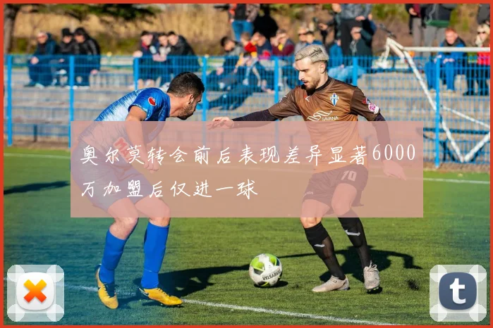 奥尔莫转会前后表现差异显著6000万加盟后仅进一球
