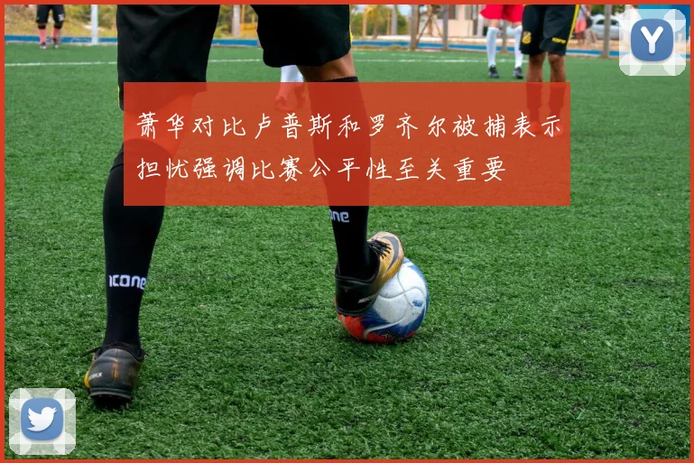 萧华对比卢普斯和罗齐尔被捕表示担忧强调比赛公平性至关重要
