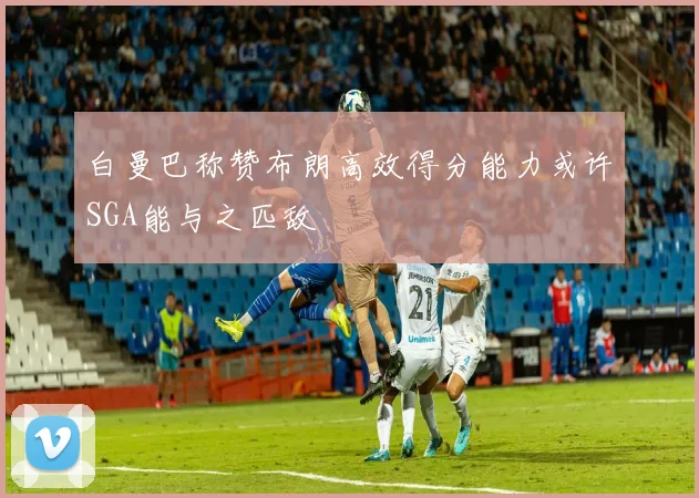 白曼巴称赞布朗高效得分能力或许SGA能与之匹敌