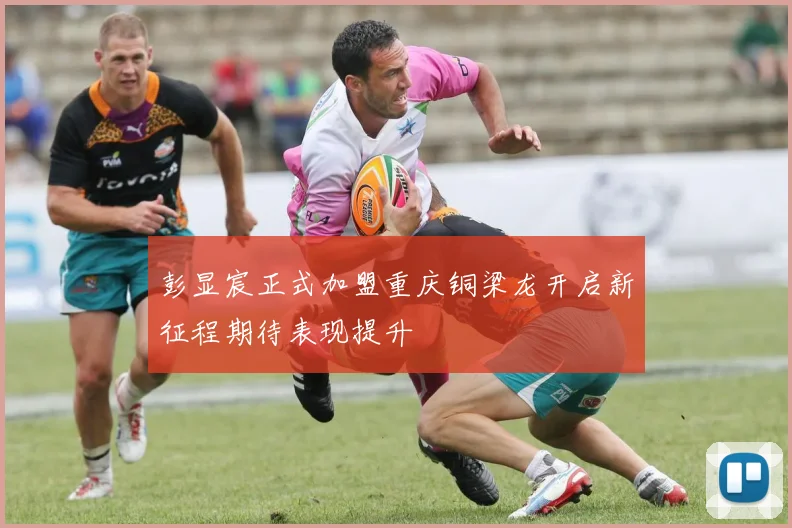 彭显宸正式加盟重庆铜梁龙开启新征程期待表现提升