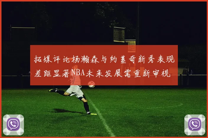 拓媒评论杨瀚森与约基奇新秀表现差距显著NBA未来发展需重新审视