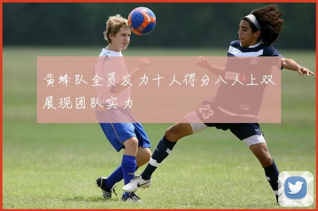 黄蜂队全员发力十人得分八人上双展现团队实力