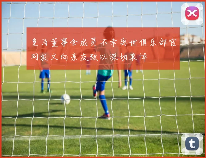皇马董事会成员不幸离世俱乐部官网发文向亲友致以深切哀悼