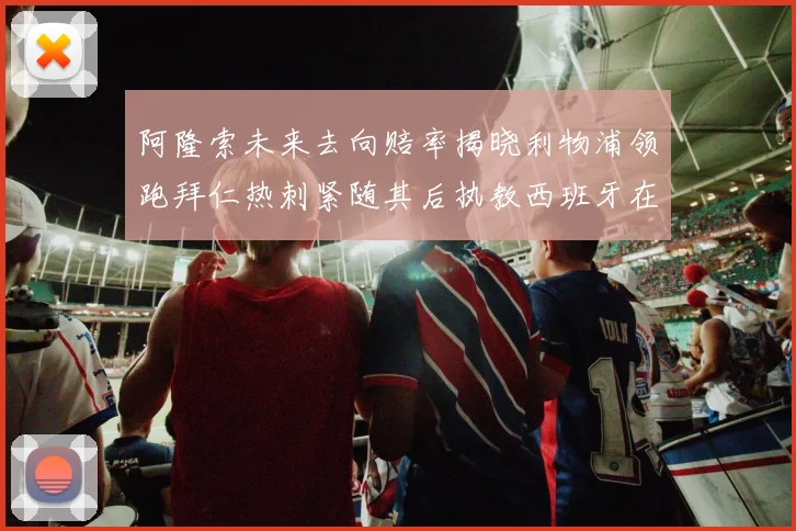 阿隆索未来去向赔率揭晓利物浦领跑拜仁热刺紧随其后执教西班牙在列
