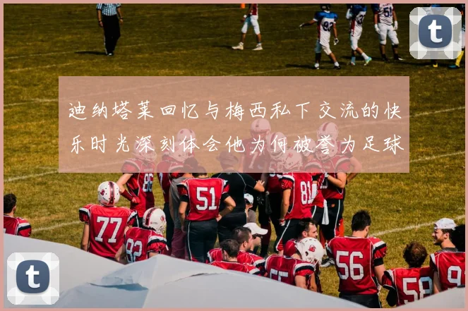 迪纳塔莱回忆与梅西私下交流的快乐时光深刻体会他为何被誉为足球历史最佳