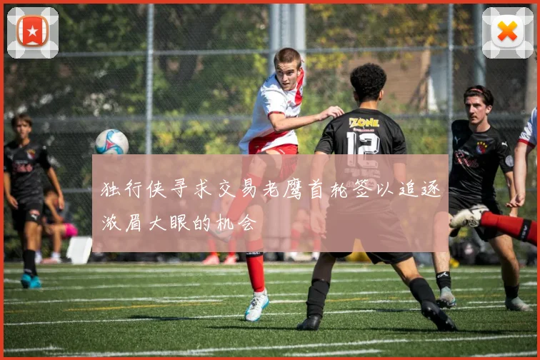 独行侠寻求交易老鹰首轮签以追逐浓眉大眼的机会