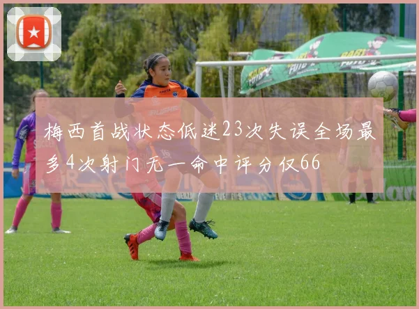 梅西首战状态低迷23次失误全场最多4次射门无一命中评分仅66