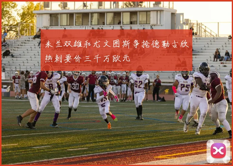 米兰双雄和尤文图斯争抢德勒古欣热刺要价三千万欧元