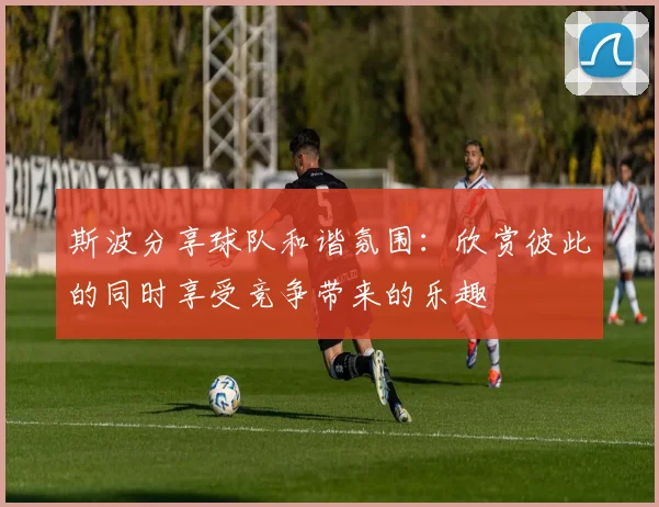 斯波分享球队和谐氛围：欣赏彼此的同时享受竞争带来的乐趣