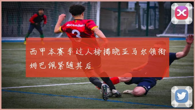 西甲本赛季过人榜揭晓亚马尔领衔姆巴佩紧随其后