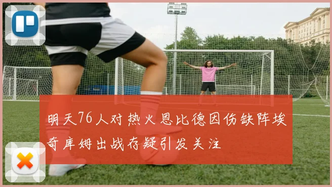 明天76人对热火恩比德因伤缺阵埃奇库姆出战存疑引发关注