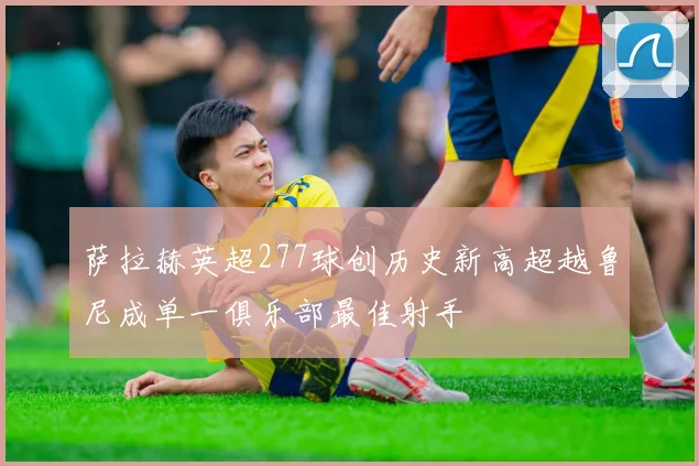 萨拉赫英超277球创历史新高超越鲁尼成单一俱乐部最佳射手
