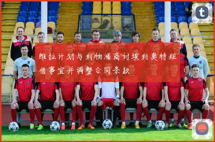 维拉计划与利物浦商讨埃利奥特租借事宜并调整合同条款