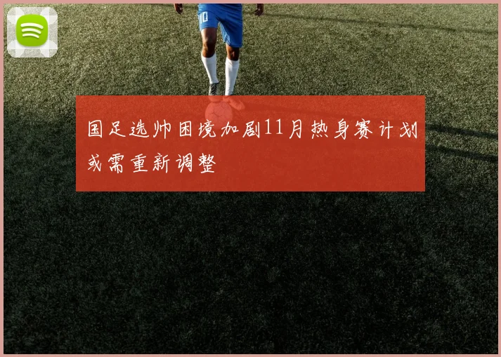 国足选帅困境加剧11月热身赛计划或需重新调整