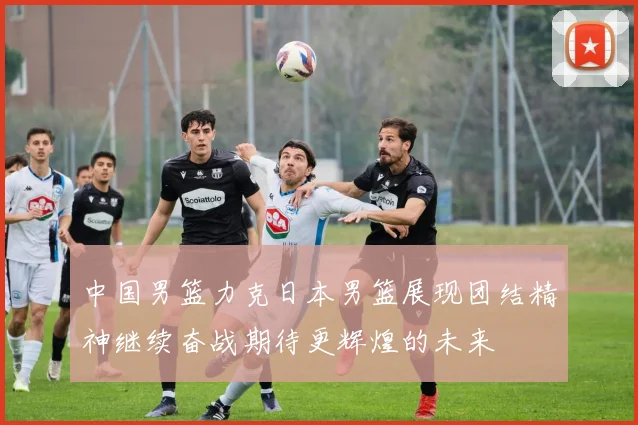 中国男篮力克日本男篮展现团结精神继续奋战期待更辉煌的未来