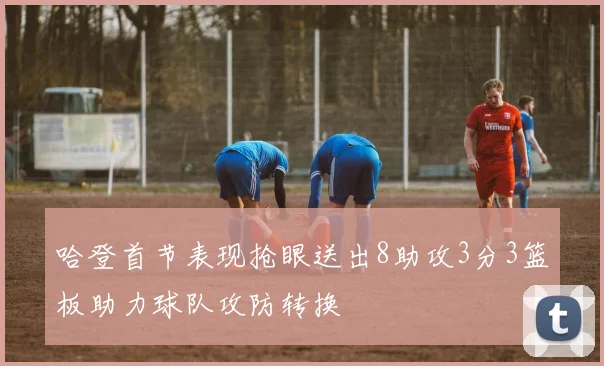 哈登首节表现抢眼送出8助攻3分3篮板助力球队攻防转换