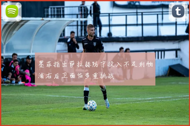 墨菲指出萨拉赫防守投入不足利物浦右后卫面临多重挑战