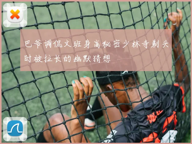 巴爷调侃文班身高秘密少林寺剃头时被拉长的幽默猜想