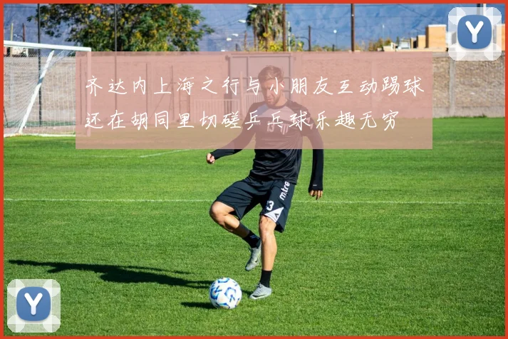 齐达内上海之行与小朋友互动踢球还在胡同里切磋乒乓球乐趣无穷
