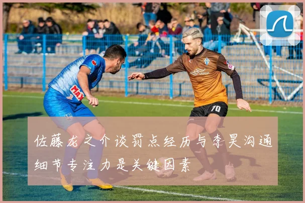 佐藤龙之介谈罚点经历与李昊沟通细节专注力是关键因素
