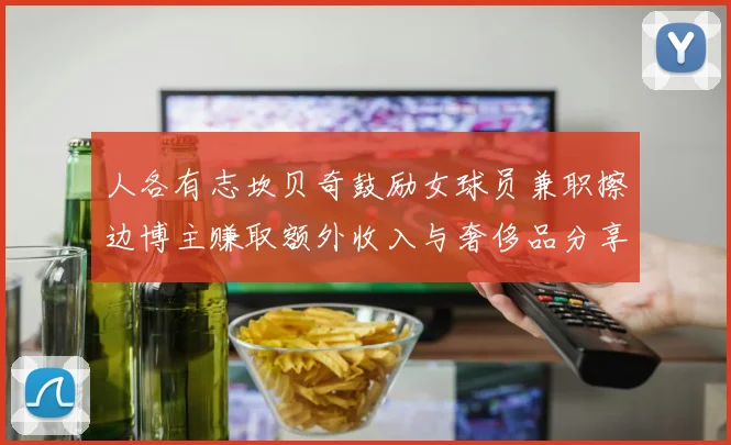 人各有志坎贝奇鼓励女球员兼职擦边博主赚取额外收入与奢侈品分享
