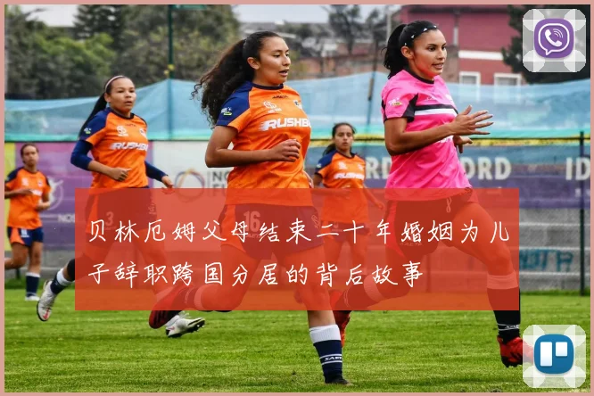 贝林厄姆父母结束二十年婚姻为儿子辞职跨国分居的背后故事