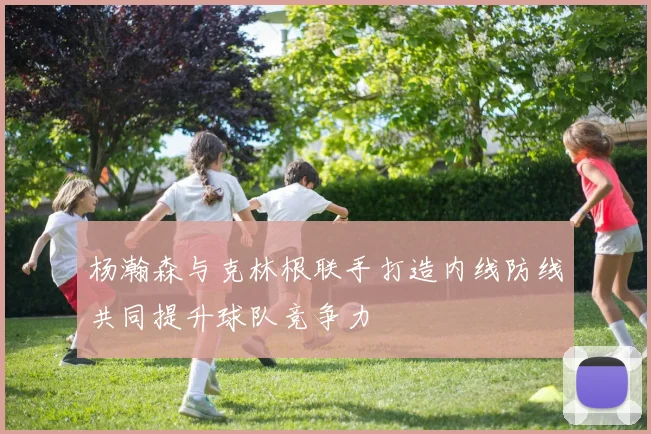 杨瀚森与克林根联手打造内线防线共同提升球队竞争力