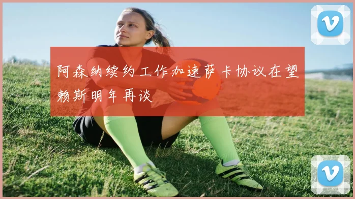 阿森纳续约工作加速萨卡协议在望赖斯明年再谈