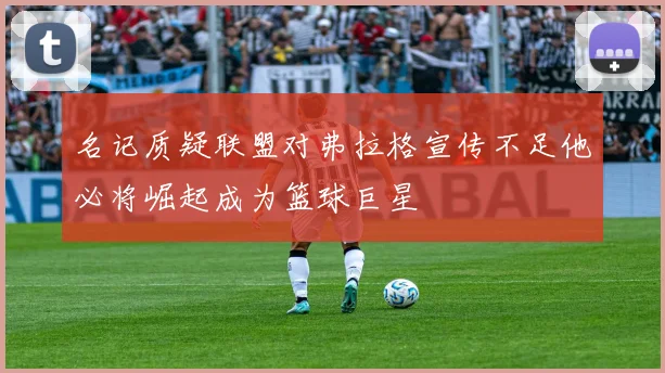名记质疑联盟对弗拉格宣传不足他必将崛起成为篮球巨星