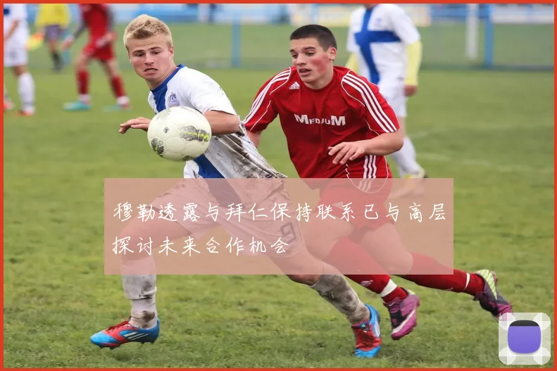 穆勒透露与拜仁保持联系已与高层探讨未来合作机会