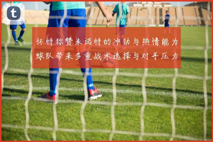怀特称赞米诺特的冲劲与热情能为球队带来多重战术选择与对手压力