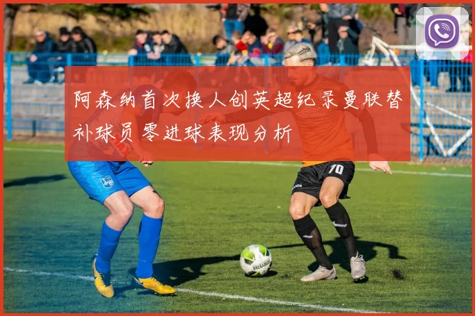 阿森纳首次换人创英超纪录曼联替补球员零进球表现分析