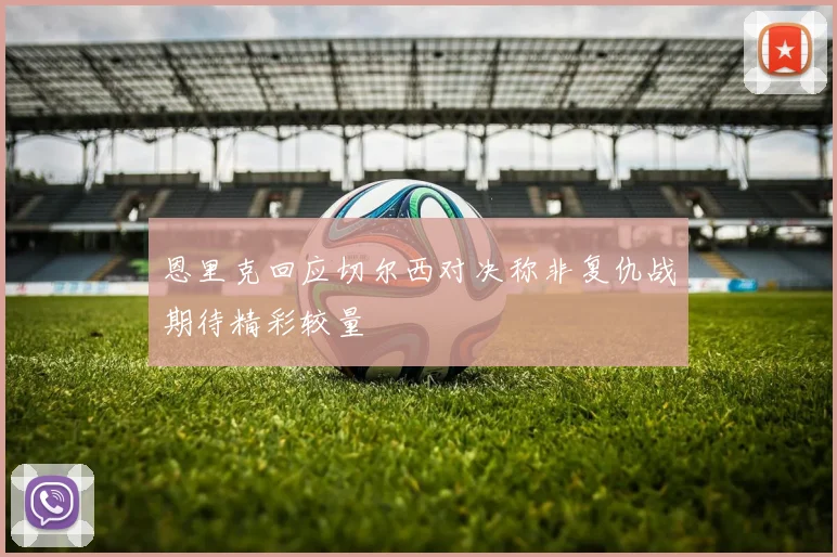 恩里克回应切尔西对决称非复仇战期待精彩较量