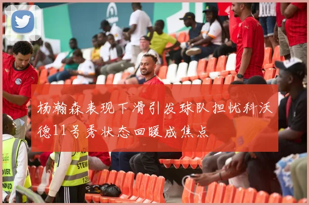 杨瀚森表现下滑引发球队担忧科沃德11号秀状态回暖成焦点