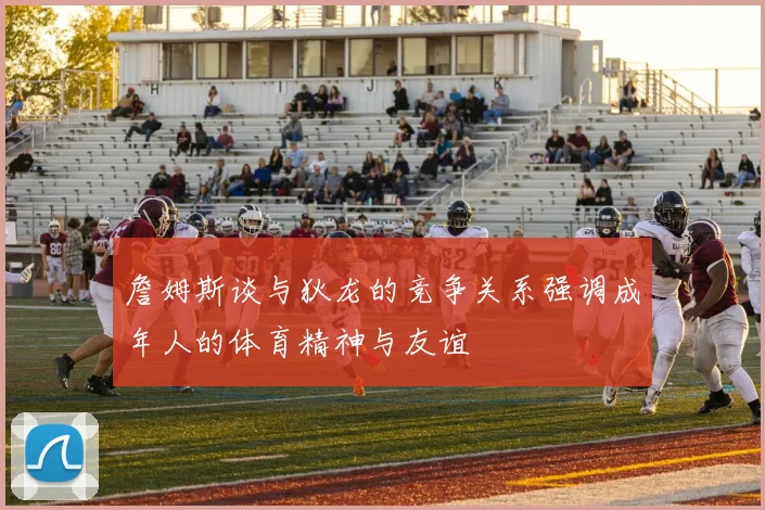 詹姆斯谈与狄龙的竞争关系强调成年人的体育精神与友谊