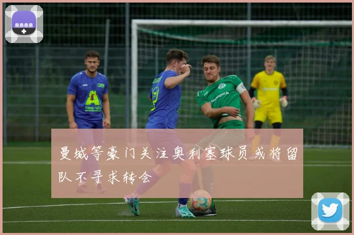 曼城等豪门关注奥利塞球员或将留队不寻求转会