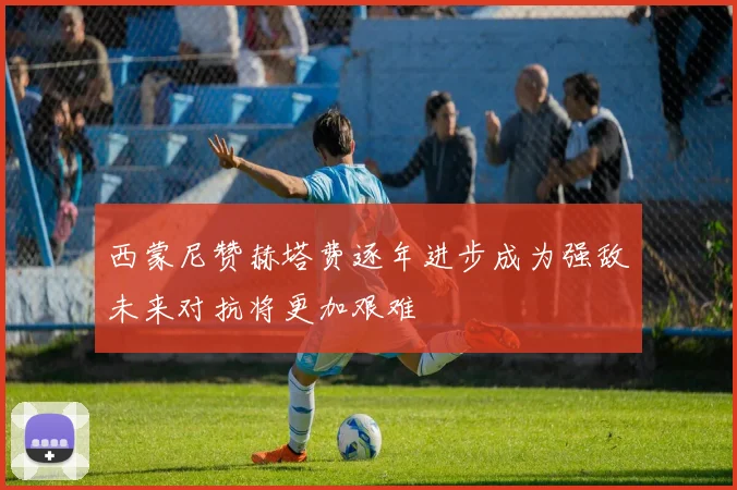 西蒙尼赞赫塔费逐年进步成为强敌未来对抗将更加艰难