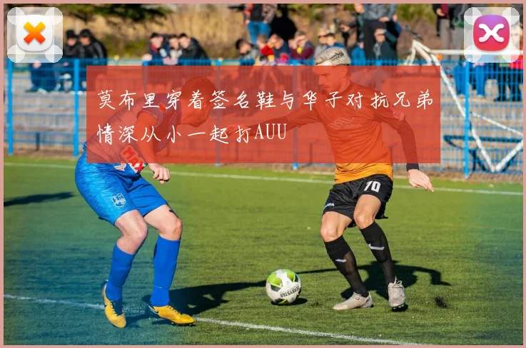 莫布里穿着签名鞋与华子对抗兄弟情深从小一起打AUU