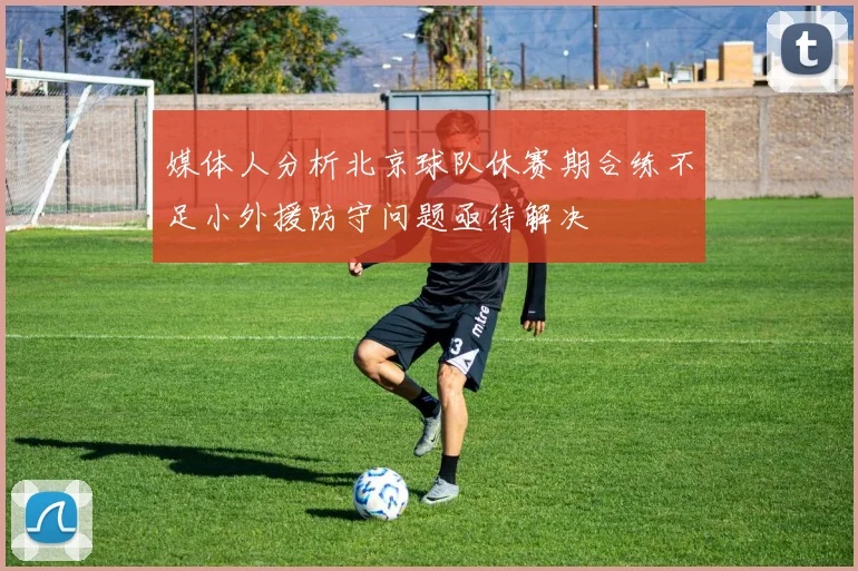 媒体人分析北京球队休赛期合练不足小外援防守问题亟待解决
