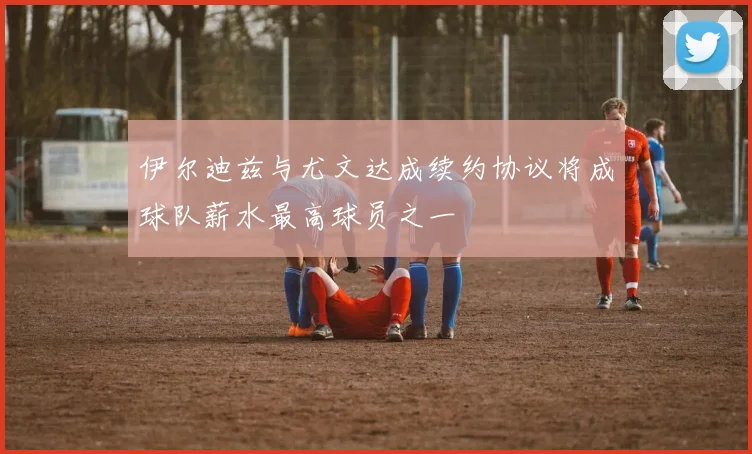伊尔迪兹与尤文达成续约协议将成球队薪水最高球员之一