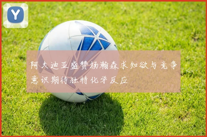 阿夫迪亚盛赞杨瀚森求知欲与竞争意识期待独特化学反应