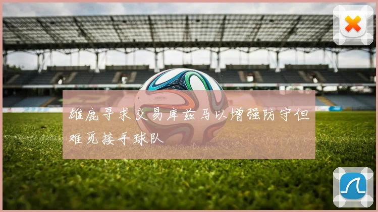 雄鹿寻求交易库兹马以增强防守但难觅接手球队