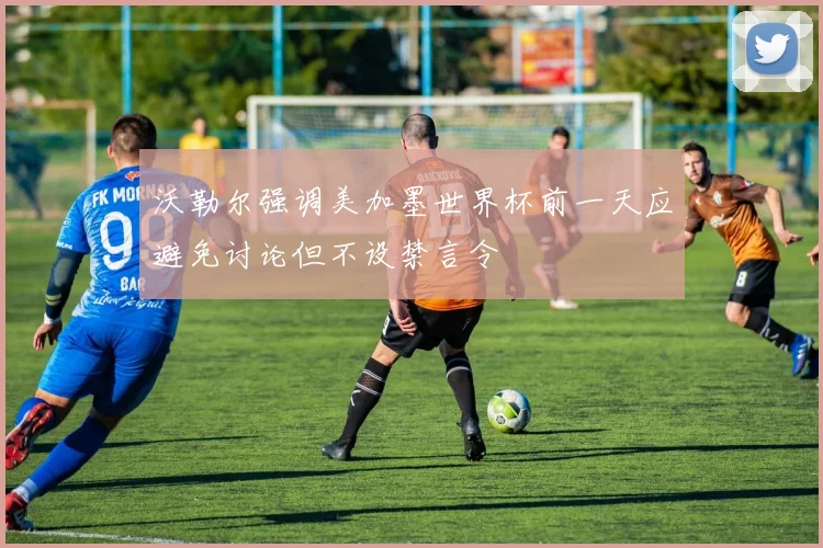 沃勒尔强调美加墨世界杯前一天应避免讨论但不设禁言令