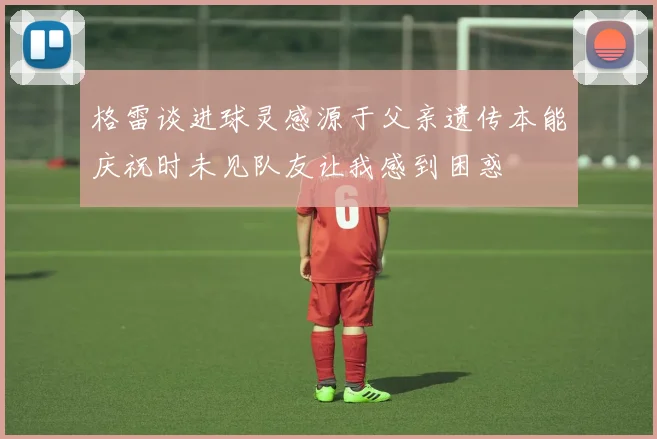格雷谈进球灵感源于父亲遗传本能庆祝时未见队友让我感到困惑