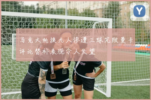 马竞大轮换九人惨遭三球完败曼卡评论替补表现令人失望